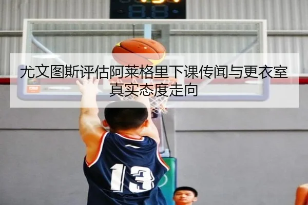 尤文图斯评估阿莱格里下课传闻与更衣室真实态度走向