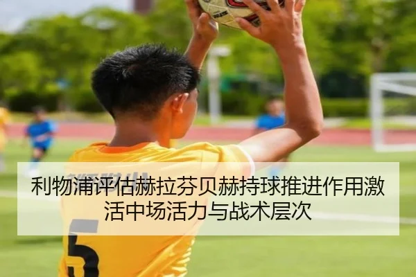 利物浦评估赫拉芬贝赫持球推进作用激活中场活力与战术层次