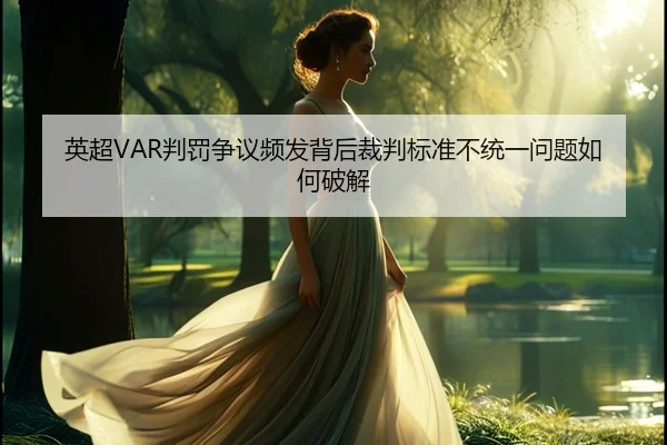 英超VAR判罚争议频发背后裁判标准不统一问题如何破解