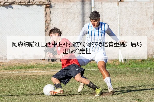 阿森纳瞄准巴西中卫补强防线阿尔特塔着重提升后场出球稳定性
